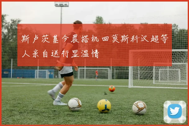 斯卢茨基今晨搭机回莫斯科汉超等人亲自送行显温情