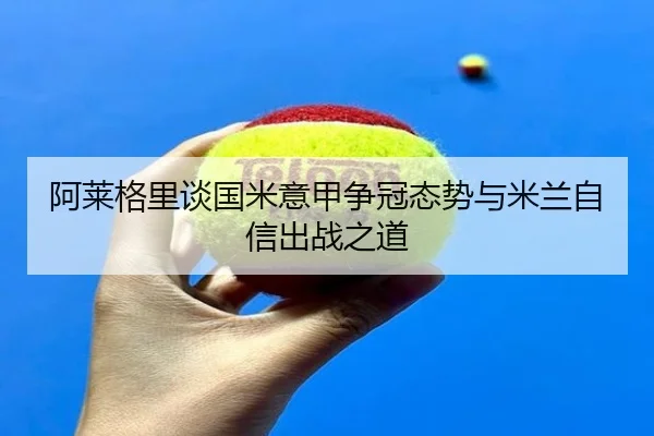 阿莱格里谈国米意甲争冠态势与米兰自信出战之道