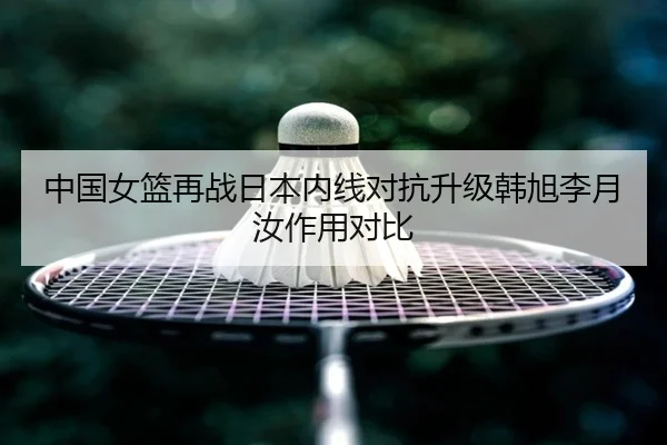 中国女篮再战日本内线对抗升级韩旭李月汝作用对比